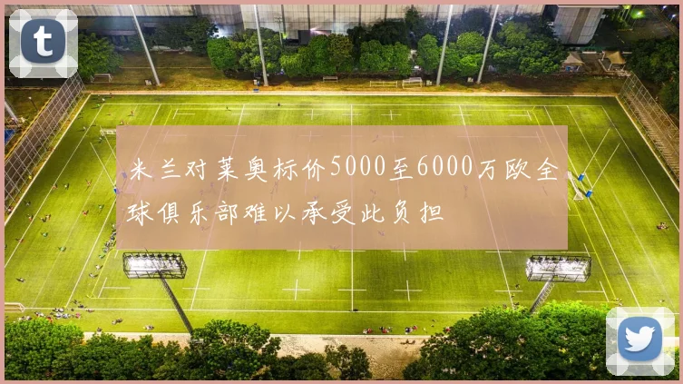 米兰对莱奥标价5000至6000万欧全球俱乐部难以承受此负担