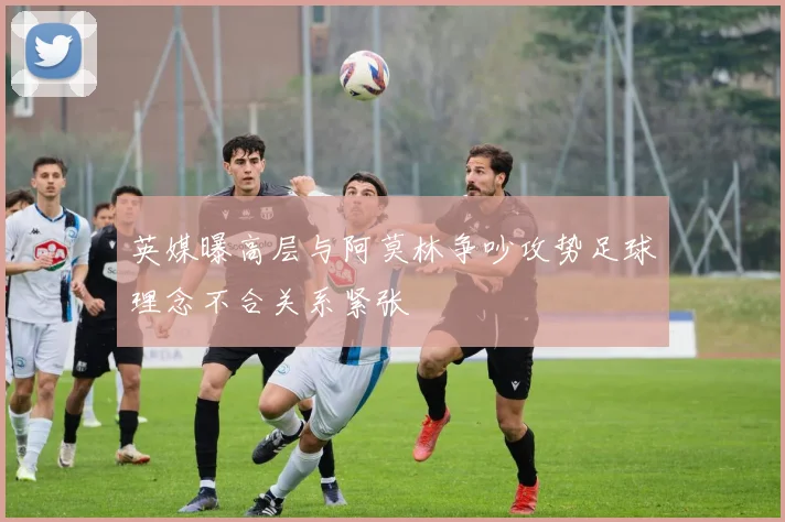 英媒曝高层与阿莫林争吵攻势足球理念不合关系紧张