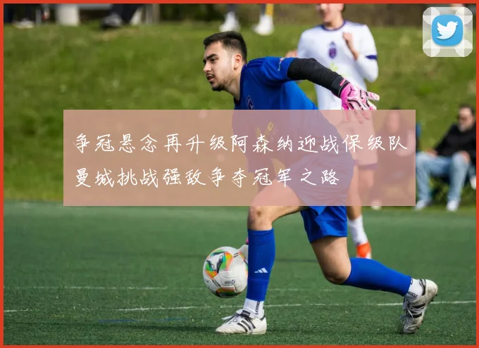 争冠悬念再升级阿森纳迎战保级队曼城挑战强敌争夺冠军之路