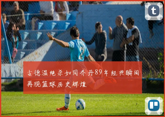 古德温绝杀如同乔丹89年经典瞬间再现篮球历史辉煌