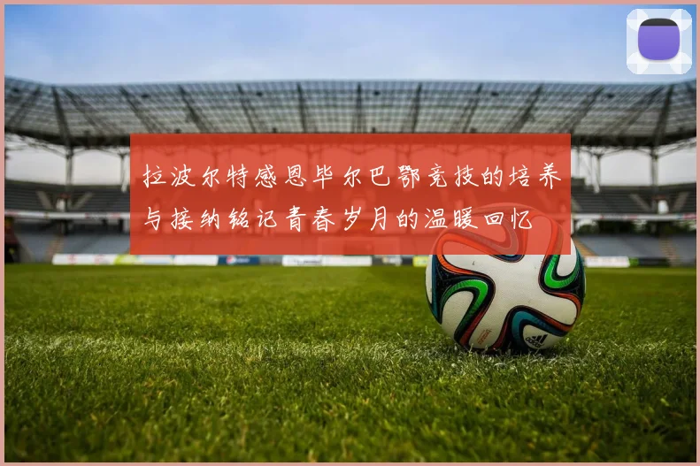 拉波尔特感恩毕尔巴鄂竞技的培养与接纳铭记青春岁月的温暖回忆