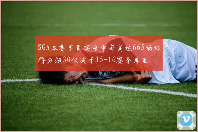 SGA本赛季真实命中率高达665场均得分超30仅次于15-16赛季库里