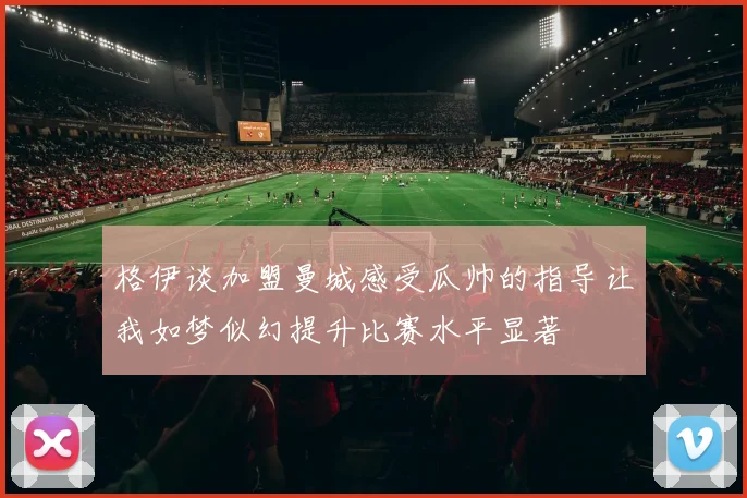 格伊谈加盟曼城感受瓜帅的指导让我如梦似幻提升比赛水平显著