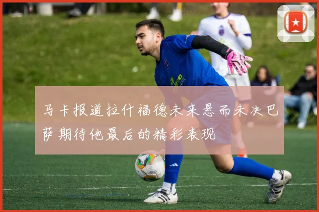 马卡报道拉什福德未来悬而未决巴萨期待他最后的精彩表现