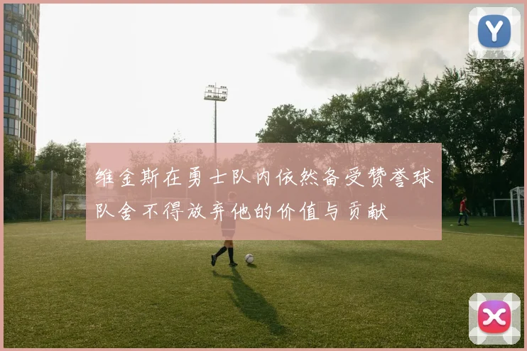 维金斯在勇士队内依然备受赞誉球队舍不得放弃他的价值与贡献