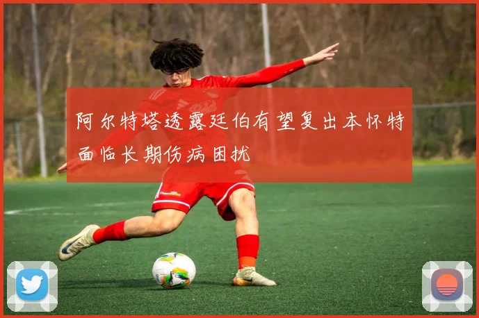 阿尔特塔透露廷伯有望复出本怀特面临长期伤病困扰