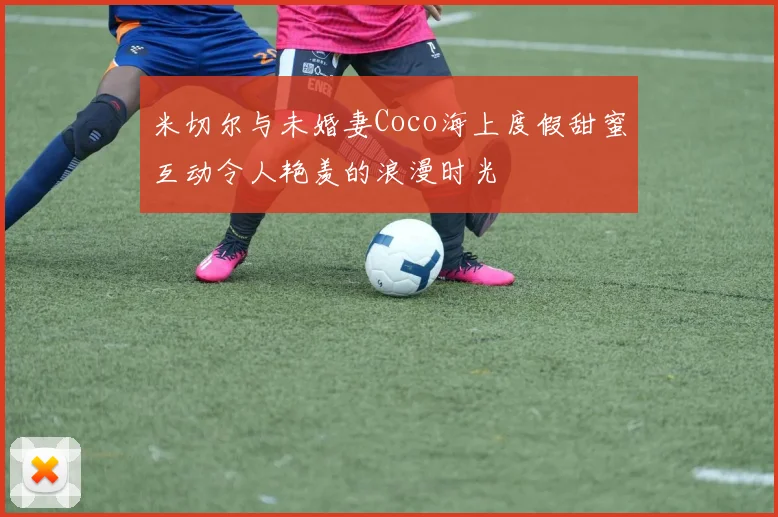 米切尔与未婚妻Coco海上度假甜蜜互动令人艳羡的浪漫时光