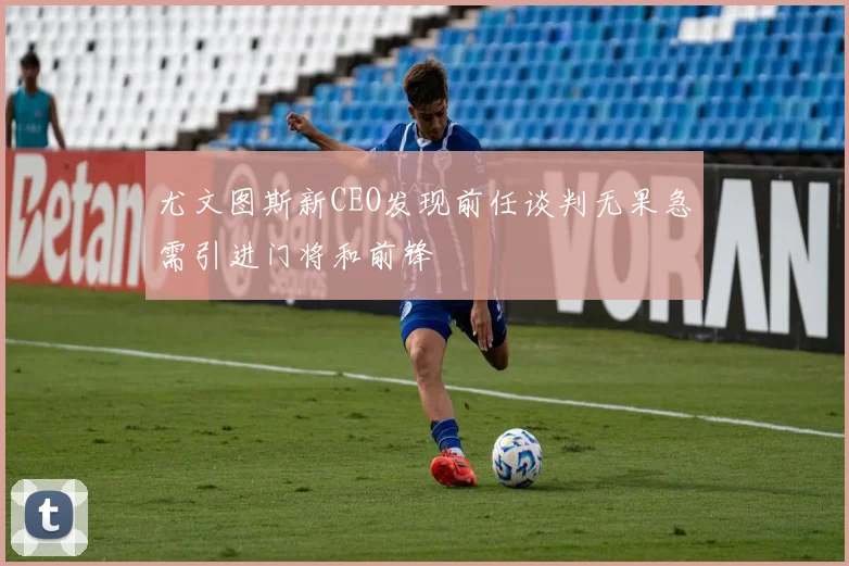 尤文图斯新CEO发现前任谈判无果急需引进门将和前锋