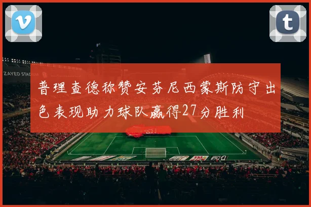 普理查德称赞安芬尼西蒙斯防守出色表现助力球队赢得27分胜利