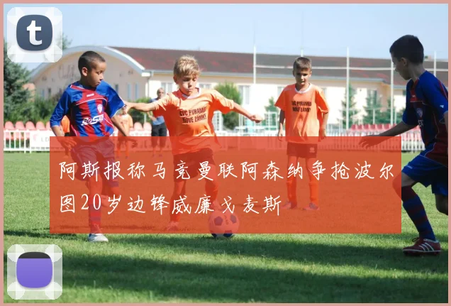 阿斯报称马竞曼联阿森纳争抢波尔图20岁边锋威廉戈麦斯