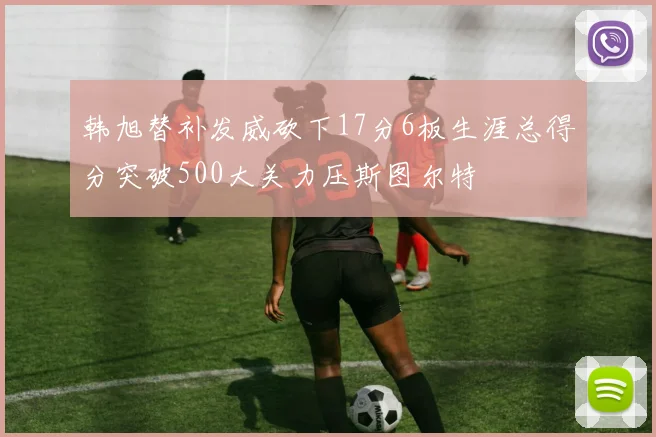 韩旭替补发威砍下17分6板生涯总得分突破500大关力压斯图尔特