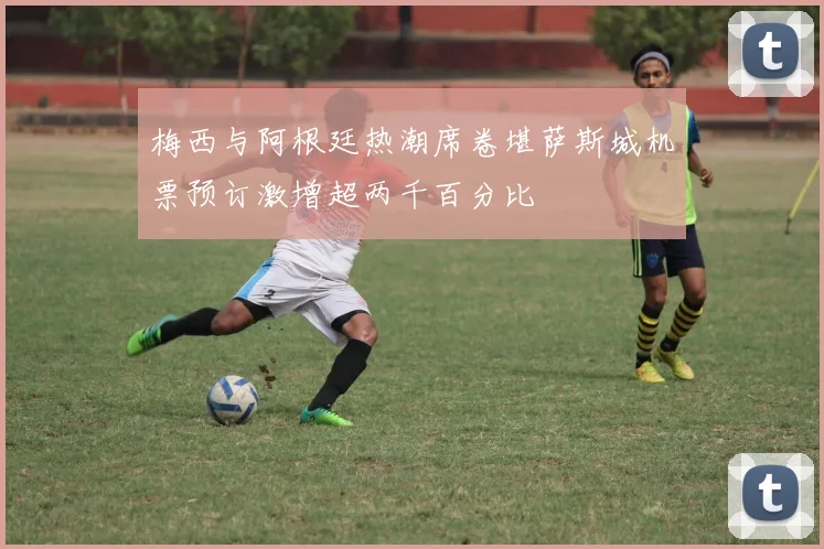 梅西与阿根廷热潮席卷堪萨斯城机票预订激增超两千百分比