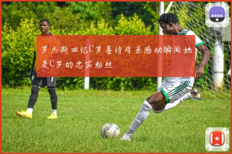 罗杰斯回忆C罗善待母亲感动瞬间她是C罗的忠实粉丝