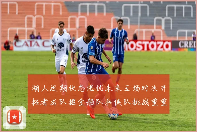 湖人近期状态堪忧未来五场对决开拓者龙队掘金船队和侠队挑战重重