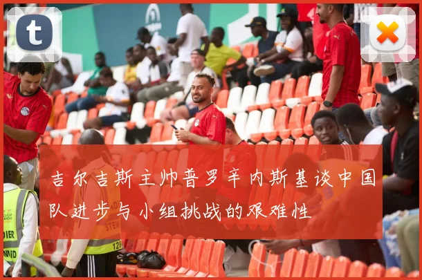 吉尔吉斯主帅普罗辛内斯基谈中国队进步与小组挑战的艰难性