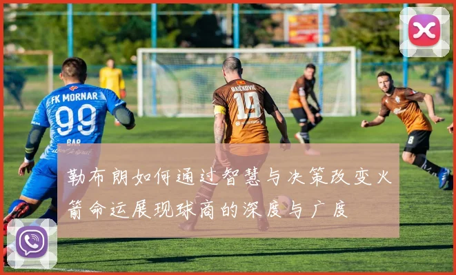 勒布朗如何通过智慧与决策改变火箭命运展现球商的深度与广度
