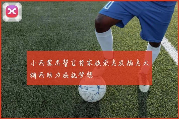 小西蒙尼誓言将家族荣光发扬光大梅西助力成就梦想