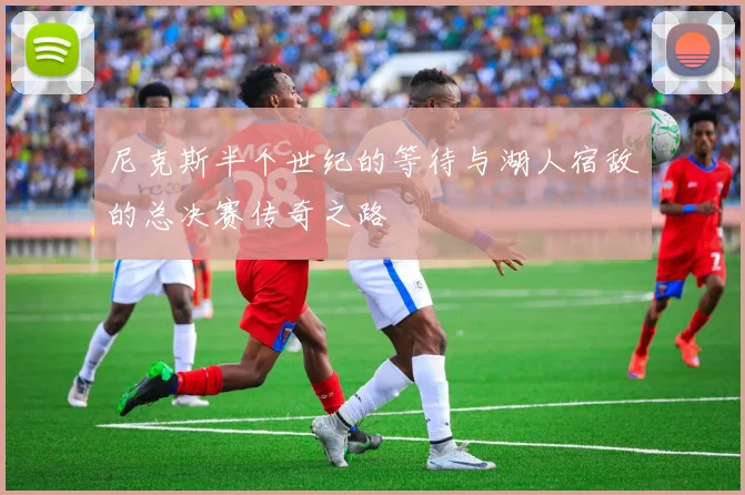 尼克斯半个世纪的等待与湖人宿敌的总决赛传奇之路