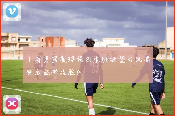 上海男篮展现强烈求胜欲望与饥渴感成就辉煌胜利
