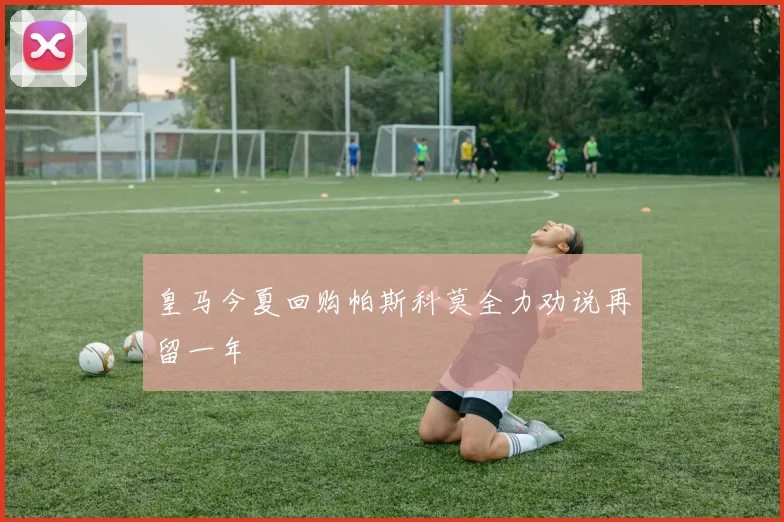 皇马今夏回购帕斯科莫全力劝说再留一年