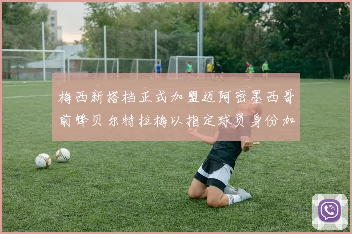梅西新搭档正式加盟迈阿密墨西哥前锋贝尔特拉梅以指定球员身份加盟