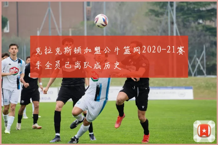 克拉克斯顿加盟公牛篮网2020-21赛季全员已离队成历史