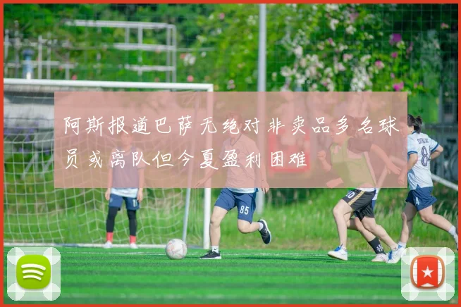 阿斯报道巴萨无绝对非卖品多名球员或离队但今夏盈利困难