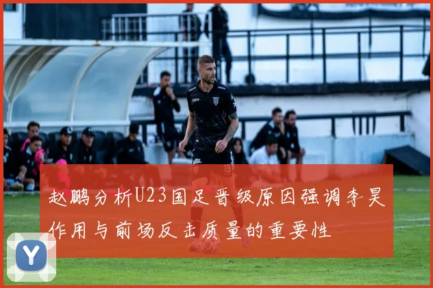 赵鹏分析U23国足晋级原因强调李昊作用与前场反击质量的重要性