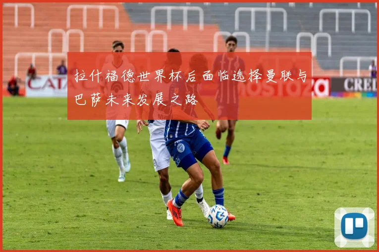 拉什福德世界杯后面临选择曼联与巴萨未来发展之路