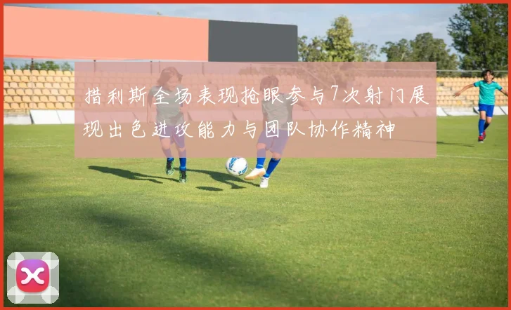 措利斯全场表现抢眼参与7次射门展现出色进攻能力与团队协作精神