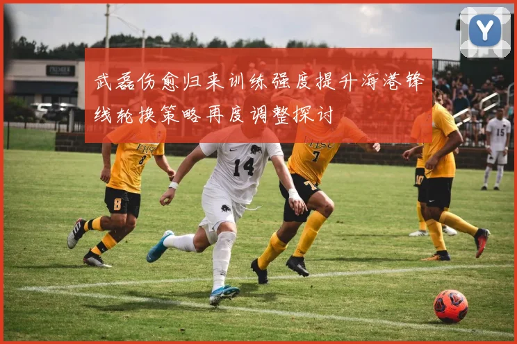 武磊伤愈归来训练强度提升海港锋线轮换策略再度调整探讨