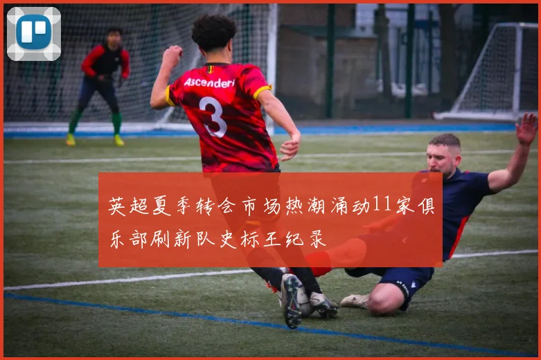 英超夏季转会市场热潮涌动11家俱乐部刷新队史标王纪录