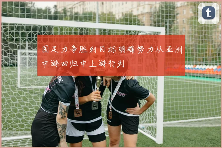 国足力争胜利目标明确努力从亚洲中游回归中上游行列