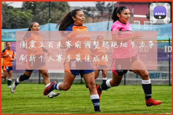 谢震业百米赛前调整起跑细节力争刷新个人赛季最佳成绩
